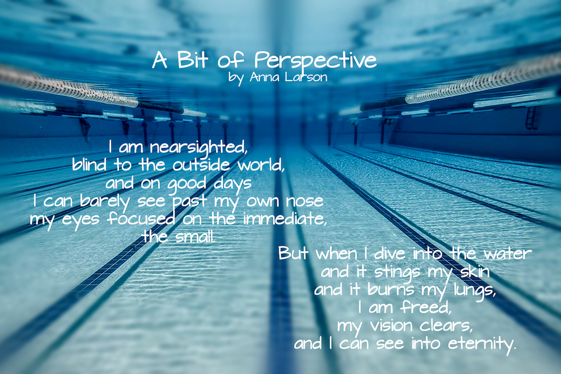 I am nearsighted, blind to the outside world, and on good days I can barely see past my own nose, my eyes focused on the immediate, the small. But when I dive into the water and it stings my skin and it burns my lungs, I am freed, my vision clears, and I can see into eternity.