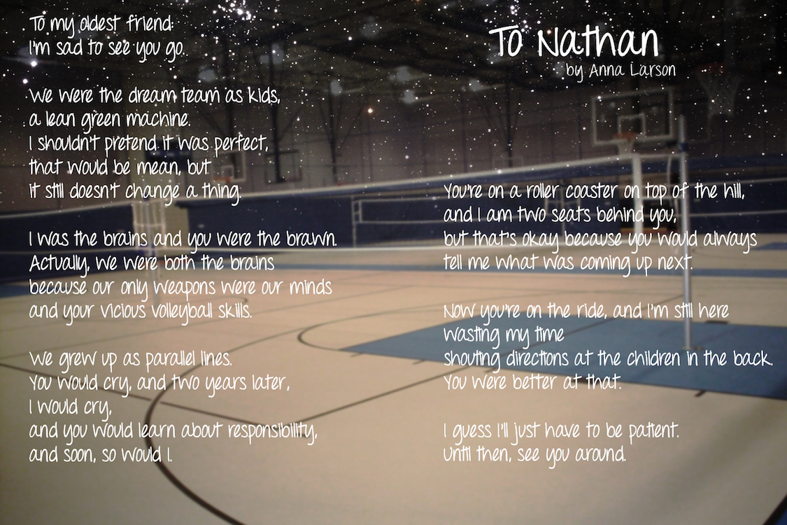 To my oldest friend: I'm sad to see you go. We were the dream team as kids, a lean green machine. I shouldn't pretend it was perfect, that would be mean, but it still doesn't change a thing. I was the brains and you were the brawn. Actually, we were both the brains because our only weapons were our minds and your vicious volleyball skills. We grew up as parapllel lines. You would cry, and two years later, I would cry, and you would learn about responsibility, and soon, so would I. You're on a roller coaster on top of the hill, and I am two seats behind you, but that's okay because you would always tell me what was coming up next. Now you're on the ride, and I'm still here wasting my time shouting directions at the children in the back. You were better at that. I guess I'll just have to be patient. Until then, see you around.