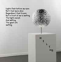 Lights flash before my eyes
But I feel more alive
Regardless I feel frozen
But in front of me is melting
The lights morph
And melting
The giant orb
melting
M
E
L
T
ing